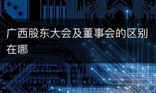 广西股东大会及董事会的区别在哪