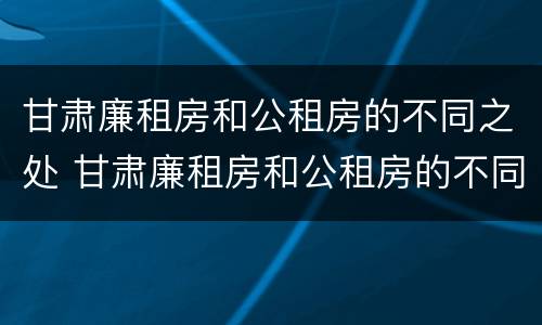 甘肃廉租房和公租房的不同之处 甘肃廉租房和公租房的不同之处有哪些