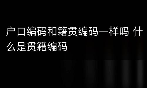 户口编码和籍贯编码一样吗 什么是贯籍编码