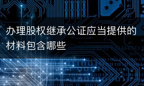 办理股权继承公证应当提供的材料包含哪些