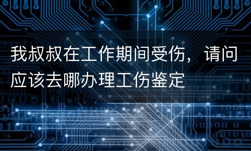 我叔叔在工作期间受伤，请问应该去哪办理工伤鉴定