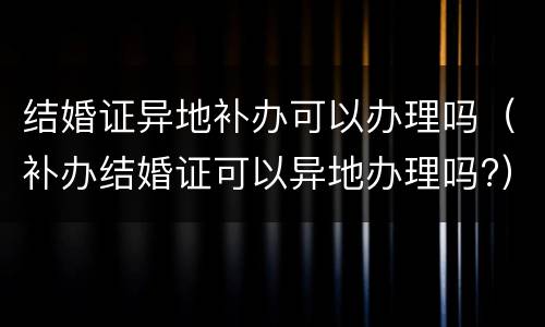 结婚证异地补办可以办理吗（补办结婚证可以异地办理吗?）