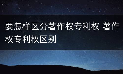 要怎样区分著作权专利权 著作权专利权区别