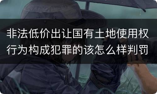 非法低价出让国有土地使用权行为构成犯罪的该怎么样判罚
