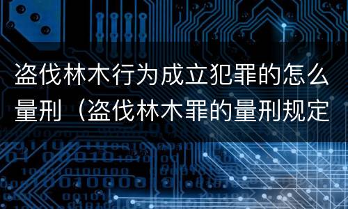 盗伐林木行为成立犯罪的怎么量刑（盗伐林木罪的量刑规定）