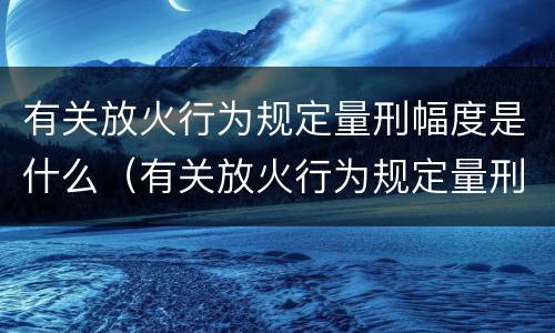 有关放火行为规定量刑幅度是什么（有关放火行为规定量刑幅度是什么标准）