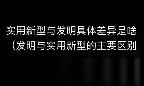实用新型与发明具体差异是啥（发明与实用新型的主要区别）