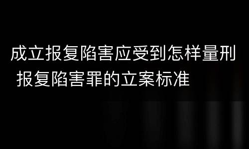 成立报复陷害应受到怎样量刑 报复陷害罪的立案标准