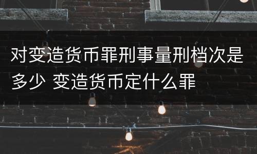 对变造货币罪刑事量刑档次是多少 变造货币定什么罪