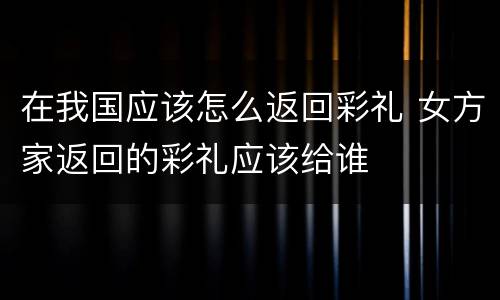 在我国应该怎么返回彩礼 女方家返回的彩礼应该给谁