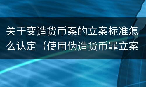 关于变造货币案的立案标准怎么认定（使用伪造货币罪立案标准）