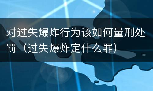 对过失爆炸行为该如何量刑处罚（过失爆炸定什么罪）