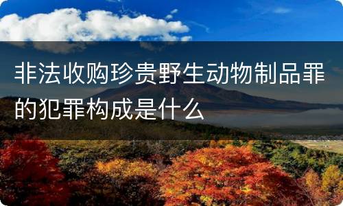 非法收购珍贵野生动物制品罪的犯罪构成是什么