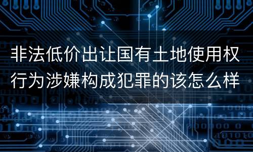 非法低价出让国有土地使用权行为涉嫌构成犯罪的该怎么样判