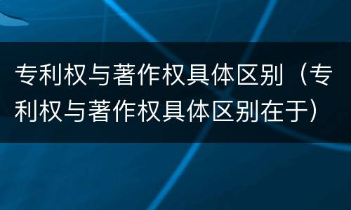 专利权与著作权具体区别（专利权与著作权具体区别在于）
