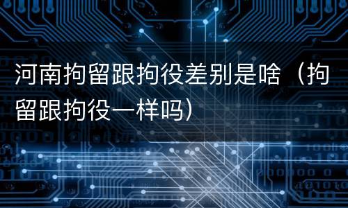 河南拘留跟拘役差别是啥（拘留跟拘役一样吗）