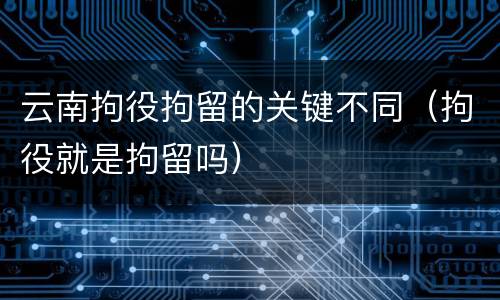 云南拘役拘留的关键不同（拘役就是拘留吗）