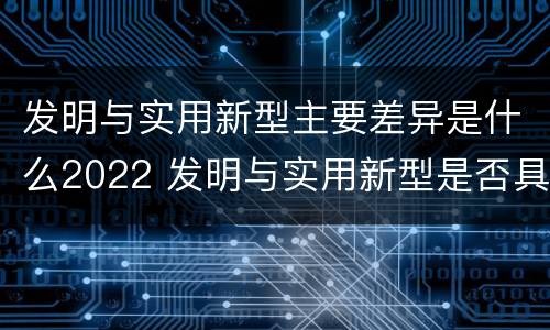 发明与实用新型主要差异是什么2022 发明与实用新型是否具有实用性