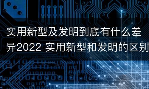 实用新型及发明到底有什么差异2022 实用新型和发明的区别