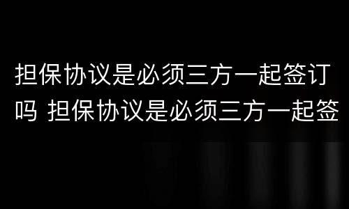 担保协议是必须三方一起签订吗 担保协议是必须三方一起签订吗为什么