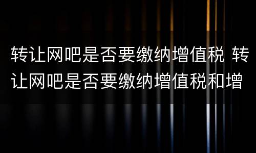 转让网吧是否要缴纳增值税 转让网吧是否要缴纳增值税和增值税