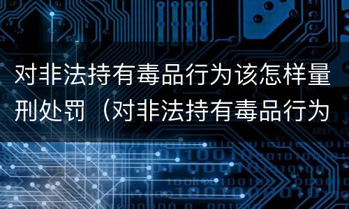 对非法持有毒品行为该怎样量刑处罚（对非法持有毒品行为该怎样量刑处罚）