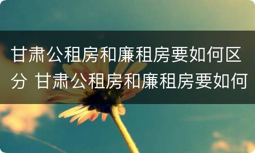 甘肃公租房和廉租房要如何区分 甘肃公租房和廉租房要如何区分呢