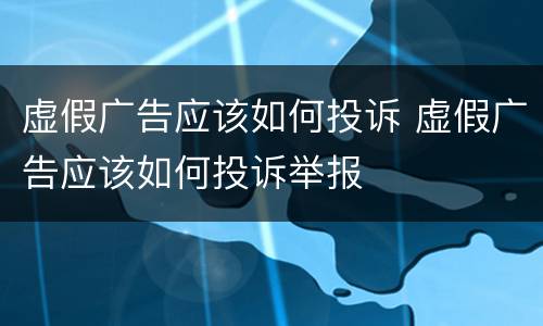 虚假广告应该如何投诉 虚假广告应该如何投诉举报