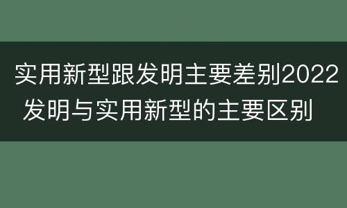 实用新型跟发明主要差别2022 发明与实用新型的主要区别