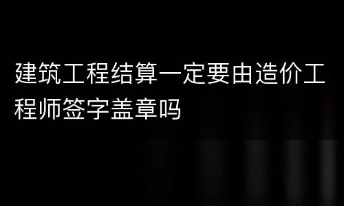 建筑工程结算一定要由造价工程师签字盖章吗
