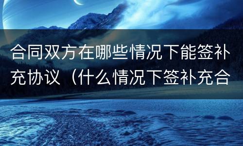 合同双方在哪些情况下能签补充协议（什么情况下签补充合同）
