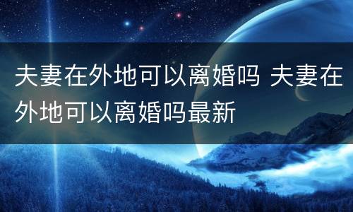夫妻在外地可以离婚吗 夫妻在外地可以离婚吗最新
