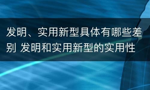 发明、实用新型具体有哪些差别 发明和实用新型的实用性