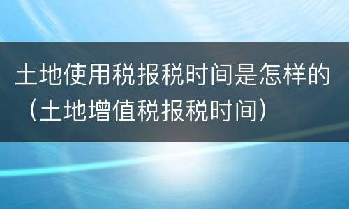 土地使用税报税时间是怎样的（土地增值税报税时间）