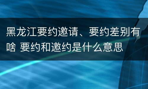 黑龙江要约邀请、要约差别有啥 要约和邀约是什么意思