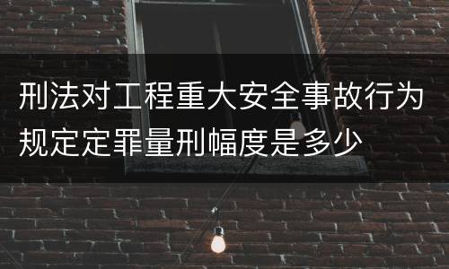 刑法对工程重大安全事故行为规定定罪量刑幅度是多少