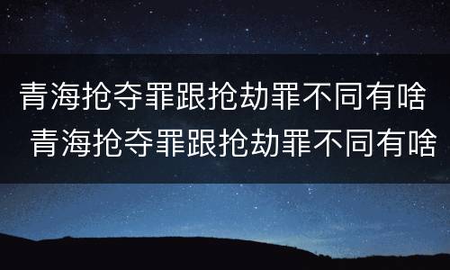 青海抢夺罪跟抢劫罪不同有啥 青海抢夺罪跟抢劫罪不同有啥后果