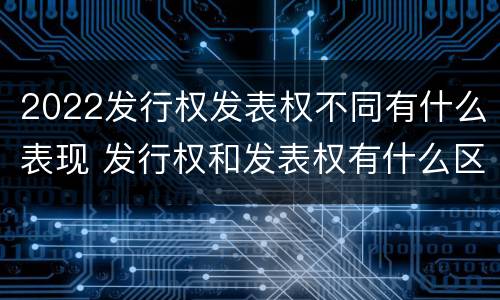 2022发行权发表权不同有什么表现 发行权和发表权有什么区别