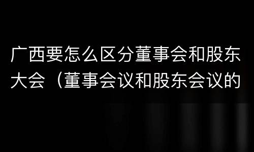 广西要怎么区分董事会和股东大会（董事会议和股东会议的区别）