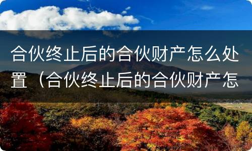 合伙终止后的合伙财产怎么处置（合伙终止后的合伙财产怎么处置好）