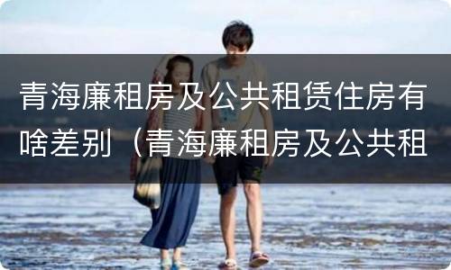 青海廉租房及公共租赁住房有啥差别（青海廉租房及公共租赁住房有啥差别吗）