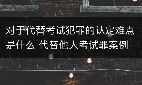对于代替考试犯罪的认定难点是什么 代替他人考试罪案例