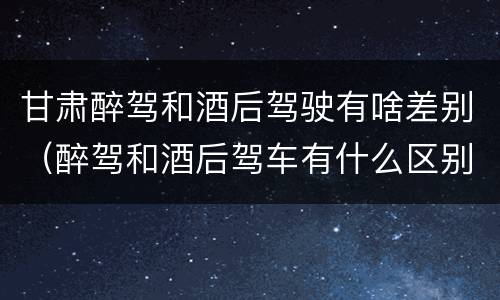 甘肃醉驾和酒后驾驶有啥差别（醉驾和酒后驾车有什么区别）