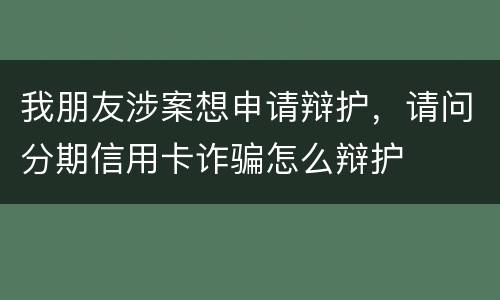 我朋友涉案想申请辩护，请问分期信用卡诈骗怎么辩护