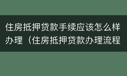 住房抵押贷款手续应该怎么样办理（住房抵押贷款办理流程）
