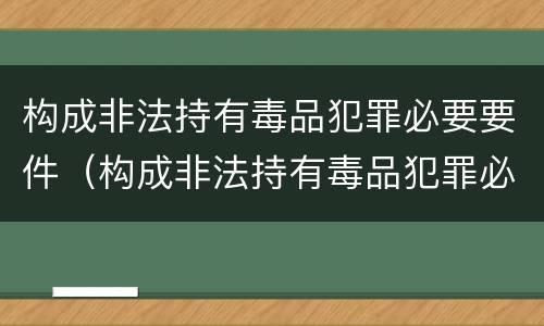构成非法持有毒品犯罪必要要件（构成非法持有毒品犯罪必要要件是）