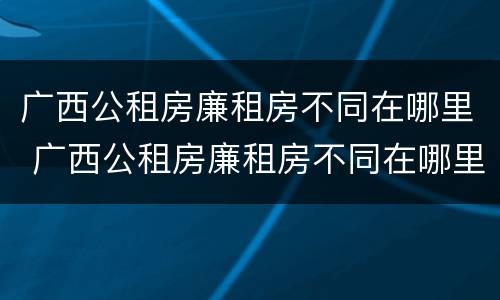 广西公租房廉租房不同在哪里 广西公租房廉租房不同在哪里查
