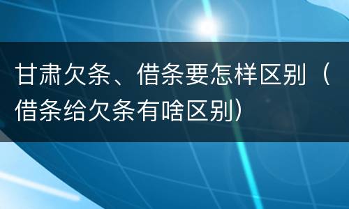 甘肃欠条、借条要怎样区别（借条给欠条有啥区别）
