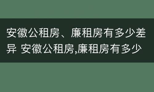 安徽公租房、廉租房有多少差异 安徽公租房,廉租房有多少差异呢