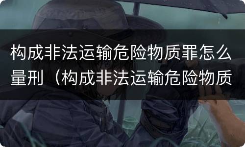 构成非法运输危险物质罪怎么量刑（构成非法运输危险物质罪怎么量刑的）